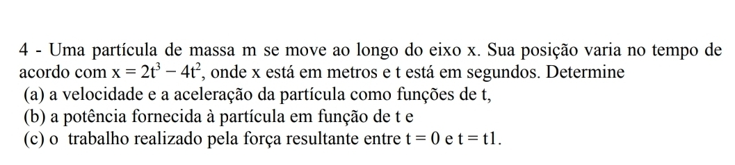 Uma partícula de massa m se move ao longo do eixo x. Sua posição varia no tempo de 
acordo com x=2t^3-4t^2 *, onde x está em metros e t está em segundos. Determine 
(a) a velocidade e a aceleração da partícula como funções de t, 
(b) a potência fornecida à partícula em função de t e 
(c) o trabalho realizado pela força resultante entre t=0 e t=t1.