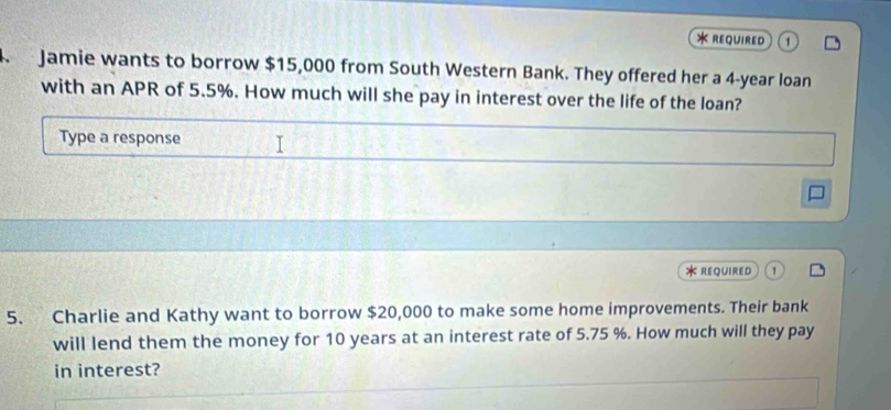 required 
. Jamie wants to borrow $15,000 from South Western Bank. They offered her a 4-year loan 
with an APR of 5.5%. How much will she pay in interest over the life of the loan? 
Type a response 
* REQUIRED 
5. Charlie and Kathy want to borrow $20,000 to make some home improvements. Their bank 
will lend them the money for 10 years at an interest rate of 5.75 %. How much will they pay 
in interest?