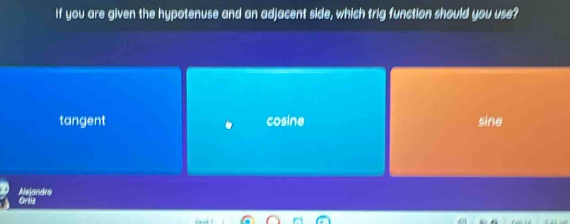 If you are given the hypotenuse and an adjacent side, which trig function should you use?
tangent cosine sine
Alejandro
Ortiz