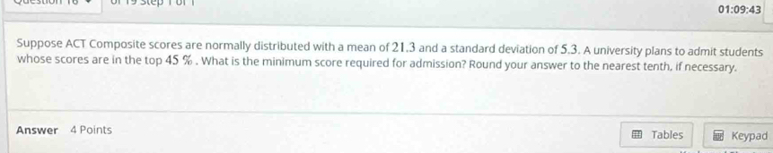 01:09:43 
Suppose ACT Composite scores are normally distributed with a mean of 21.3 and a standard deviation of 5.3. A university plans to admit students 
whose scores are in the top 45 %. What is the minimum score required for admission? Round your answer to the nearest tenth, if necessary. 
Answer 4 Points Tables Keypad