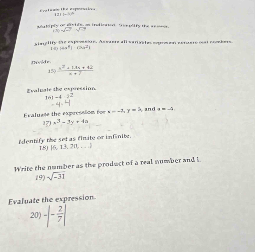 Evaluate the expression. 
12) (-3)^6
Multiply or divide, as indicated. Simplify the answer. 
13) sqrt(-7)sqrt(-7)
Simplify the expression. Assume all variables represent nonzero real numbers. 
14) (4a^8)· (5a^2)
Divide. 
15)  (x^2+13x+42)/x+7 
Evaluate the expression. 
16) -4· 2^2
Evaluate the expression for x=-2, y=3 , and a=-4. 
1 x^3-3y+4a
Identify the set as finite or infinite. 
18) (6,13,20,...)
Write the number as the product of a real number and i. 
19) sqrt(-31)
Evaluate the expression. 
20) -|- 2/7 |