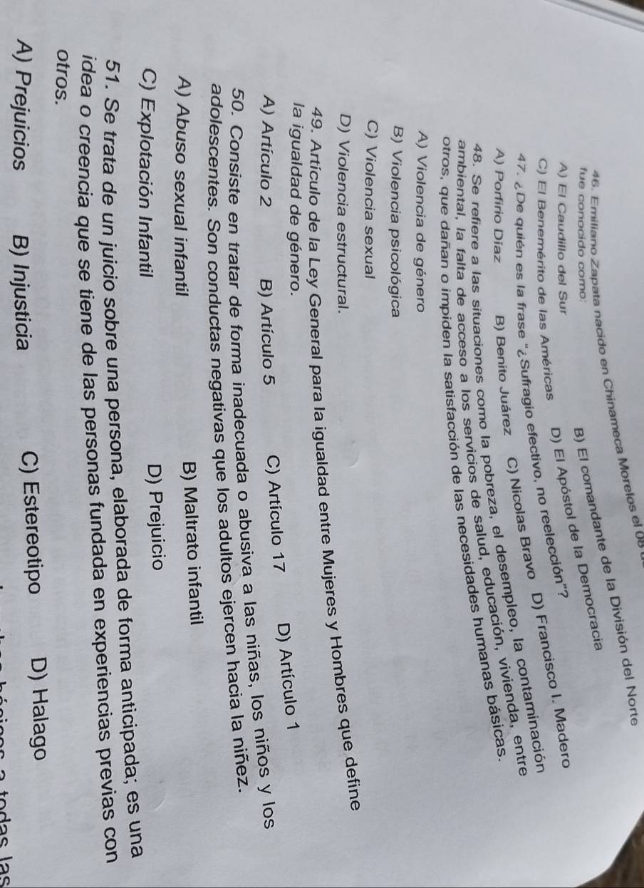 Emiliano Zapata nacido en Chinameca Morelos el 06
fue conocido como:
B) El comandante de la División del Norte
C) El Benemérito de las Américas D) El Apóstol de la Democracia
A) El Caudillo del Sur
47. ¿De quién es la frase “¿Sufragio efectivo, no reelección”?
A) Porfirio Díaz B) Benito Juárez C) Nicolas Bravo D) Francisco I. Madero
48. Se refiere a las situaciones como la pobreza, el desempleo, la contaminación
ambiental, la falta de acceso a los servicios de salud, educación, vivienda, entre
otros, que dañan o impiden la satisfacción de las necesidades humanas básicas.
A) Violencia de género
B) Violencia psicológica
C) Violencia sexual
D) Violencia estructural.
49. Artículo de la Ley General para la igualdad entre Mujeres y Hombres que define
la igualdad de género.
A) Artículo 2 B) Artículo 5 C) Artículo 17 D) Artículo 1
50. Consiste en tratar de forma inadecuada o abusiva a las niñas, los niños y los
adolescentes. Son conductas negativas que los adultos ejercen hacia la niñez.
A) Abuso sexual infantil
B) Maltrato infantil
C) Explotación Infantil D) Prejuicio
51. Se trata de un juicio sobre una persona, elaborada de forma anticipada; es una
idea o creencia que se tiene de las personas fundada en experiencias previas con
otros.
A) Prejuicios B) Injusticia C) Estereotipo D) Halago