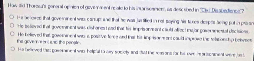 How did Thoreau's general opinion of government relate to his imprisonment, as described in ''Civil Disobedience''?
He believed that government was corrupt and that he was justified in not paying his taxes despite being put in prison
He believed that government was dishonest and that his imprisonment could affect major governmental decisions.
He believed that government was a positive force and that his imprisonment could improve the relationship between
the government and the people.
He believed that government was helpful to any society and that the reasons for his own imprisonment were just.