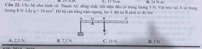 C. 15 Nm
Câu 22. Cho hệ như hình vẽ. Thanh AC đồng chất, tiết diện đều có trọng lượng 3 N. Vật treo tại A có trọng D. 24 N. m
lượng 8 N. Lấy g=10m/s^2. Để hệ cân bằng nằm ngang, lực F đặt tại B phải có độ lớn
A. 2,5 N, B. 7,5 N. C. 10 N. D. 5 N.