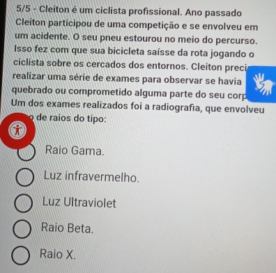 5/5 - Cleiton é um ciclista profissional. Ano passado
Cleiton participou de uma competição e se envolveu em
um acidente. O seu pneu estourou no meio do percurso.
Isso fez com que sua bicicleta saísse da rota jogando o
ciclista sobre os cercados dos entornos. Cleiton preci
realizar uma série de exames para observar se havia
quebrado ou comprometido alguma parte do seu corp
Um dos exames realizados foi a radiografıa, que envolveu
de raíos do tipo:
Raio Gama.
Luz infravermelho.
Luz Ultraviolet
Raio Beta.
Raio X.