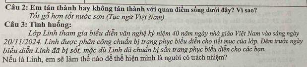 Em tán thành hay không tán thành với quan điểm sống dưới đây? Vì sao? 
Tốt gỗ hơn tốt nước sơn (Tục ngữ Việt Nam) 
Câu 3: Tình huống: 
Lớp Linh tham gia biểu diễn văn nghệ kỷ niệm 40 năm ngày nhà giáo Việt Nam vào sáng ngày 
20/11/2024. Linh được phân công chuẩn bị trang phục biểu diễn cho tiết mục của lớp. Đêm trước ngày 
biểu diễn Linh đã bị sốt, mặc dù Linh đã chuẩn bị sẵn trang phục biểu diễn cho các bạn. 
Nếu là Linh, em sẽ làm thế nào để thể hiện mình là người có trách nhiệm?