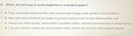 What's the best way to avoid plagiarism in a research paper?
A. Copy and paste sentences from your sources and change a few words in each sentence.
B. Wait until you've finished your paper to go back and put in the in-text citations at the end.
C. Always use direct quotes, surrounded in quotation marks, instead of summarizing or paraphrasing.
D. Cite your sources clearly and put quotation marks around any word-for-word quoted material.