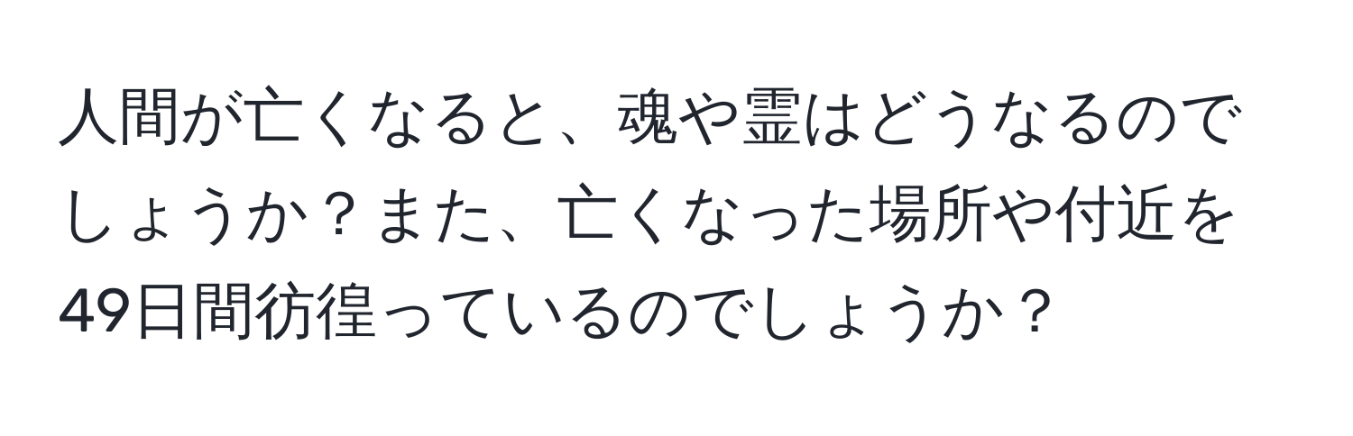 人間が亡くなると、魂や霊はどうなるのでしょうか？また、亡くなった場所や付近を49日間彷徨っているのでしょうか？