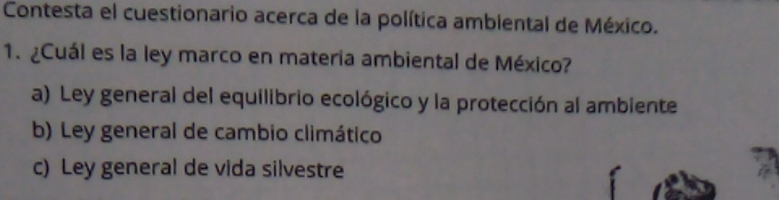 Contesta el cuestionario acerca de la política ambiental de México.
1. ¿Cuál es la ley marco en materia ambiental de México?
a) Ley general del equilibrio ecológico y la protección al ambiente
b) Ley general de cambio climático
c) Ley general de vida silvestre