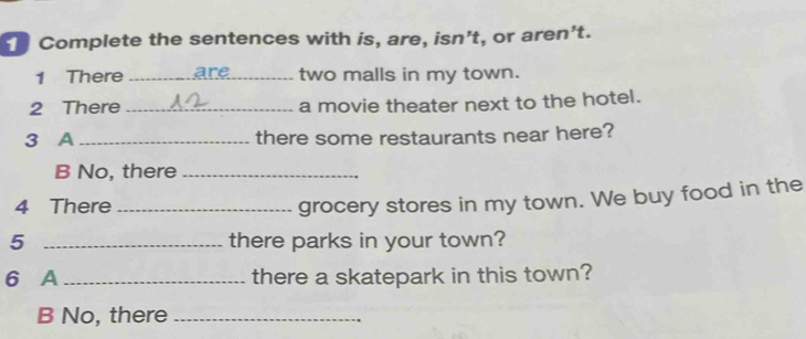 " Complete the sentences with is, are, isn't, or aren't. 
1 There _ar two malls in my town. 
2 There _a movie theater next to the hotel. 
3 A _there some restaurants near here? 
B No, there_ 
4 There_ 
grocery stores in my town. We buy food in the 
5 _there parks in your town? 
6 A _there a skatepark in this town? 
B No, there_