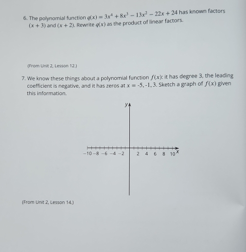 The polynomial function q(x)=3x^4+8x^3-13x^2-22x+24 has known factors
(x+3) and (x+2). Rewrite q(x) as the product of linear factors. 
(From Unit 2, Lesson 12.) 
7. We know these things about a polynomial function f(x) : it has degree 3, the leading 
coefficient is negative, and it has zeros at x=-5 , -1, 3. Sketch a graph of f(x) given 
this information. 
(From Unit 2, Lesson 14.)