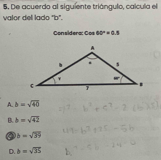 De acuerdo al siguiente triángulo, calcula el
valor del lado “b”.
Considera: Cos60°=0.5
A. b=sqrt(40)
B. b=sqrt(42)
b=sqrt(39)
D. b=sqrt(35)