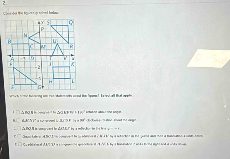 Consider the figures graphed below.
Which of the following are true statements about the figures? Select all that apply.
A △ SQR is congruent to △ GEF by 3 180° rotation about the origin.
B. △ MNP is congruent to △ TUV by a 90° clockwise rotation about the origin.
C. ( △ SQR is congruent to △ GEF by a reflection in the line y=-x.
D. Quadrilateral ABCD is congruent to quadrilateral LKJI by a reflection in the y-axis and then a translation 4 units down.
E Quadrilateral ABCD is congruent to quadrilateral HJKL by a translation 7 units to the right and 4 units down.