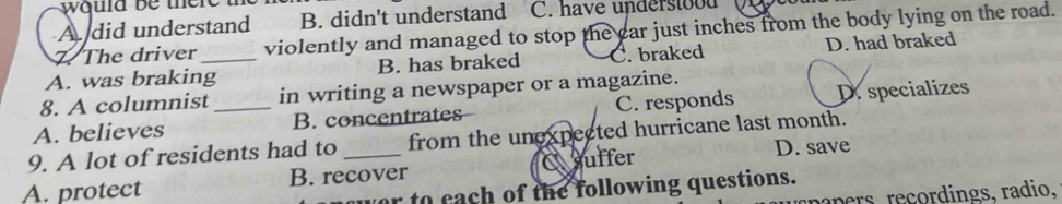 ould be there t
A did understand B. didn't understand C. have understood
The driver violently and managed to stop the car just inches from the body lying on the road.
A. was braking_ B. has braked C. braked D. had braked
8. A columnist in writing a newspaper or a magazine.
A. believes _B. concentrates C. responds D. specializes
9. A lot of residents had to from the unexpected hurricane last month.
A. protect B. recover C suffer
D. save
to each of the following questions.
pers reçordings, radio,