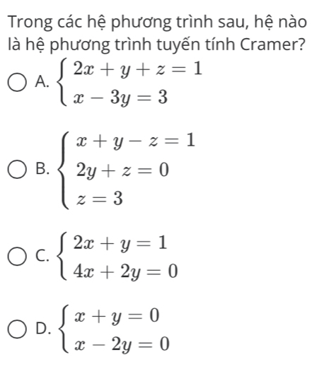 Trong các hệ phương trình sau, hệ nào
là hệ phương trình tuyến tính Cramer?
A. beginarrayl 2x+y+z=1 x-3y=3endarray.
B. beginarrayl x+y-z=1 2y+z=0 z=3endarray.
C. beginarrayl 2x+y=1 4x+2y=0endarray.
D. beginarrayl x+y=0 x-2y=0endarray.