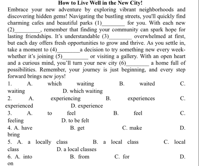 How to Live Well in the New City!
Embrace your new adventure by exploring vibrant neighborhoods and
discovering hidden gems! Navigating the bustling streets, you'll quickly find
charming cafes and beautiful parks (1)_ for you. With each new
(2)_ , remember that finding your community can spark hope for
lasting friendships. It’s understandable (3)_ overwhelmed at first,
but each day offers fresh opportunities to grow and thrive. As you settle in,
take a moment to (4)_ a decision to try something new every week-
whether it’s joining (5)_ or visiting a gallery. With an open heart
and a curious mind, you’ll turn your new city (6)_ a home full of
possibilities. Remember, your journey is just beginning, and every step
forward brings new joys!
1. A. which waiting B. waited C.
waiting D. which waiting
2. A. experiencing B. experiences C.
experienced D. experience
3. A. to feel B. feel C.
feeling D. to be felt
4. A. have B. get C. make D.
bring
5. A. a locally class B. a local class C. local
class D. a local classes
6. A. into B. from C. for D.
on