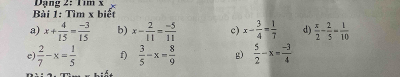 Dạng 2:11m 
Bài 1: Tìm x biết 
a) x+ 4/15 = (-3)/15  b) x- 2/11 = (-5)/11  c) x- 3/4 = 1/7  d)  x/2 - 2/5 = 1/10 
e  2/7 -x= 1/5  f)  3/5 -x= 8/9  g)  5/2 -x= (-3)/4 