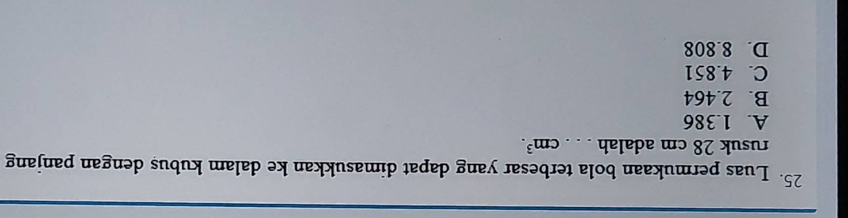 Luas permukaan bola terbesar yang dapat dimasukkan ke dalam kubus dengan panjang
rusuk 28 cm adalah _ cm^3.
A. 1.386
B. 2.464
C. 4.851
D. 8.808