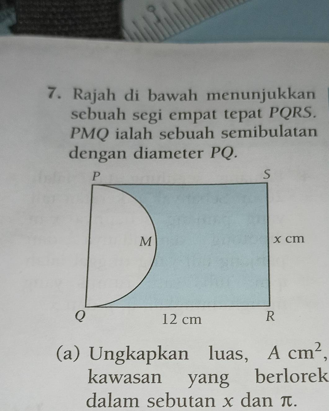 Rajah di bawah menunjukkan 
sebuah segi empat tepat PQRS.
PMQ ialah sebuah semibulatan 
dengan diameter PQ. 
(a) Ungkapkan luas, Acm^2, 
kawasan yang berlorek 
dalam sebutan x dan π.