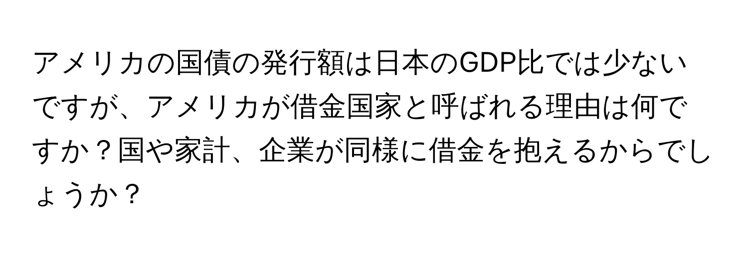 アメリカの国債の発行額は日本のGDP比では少ないですが、アメリカが借金国家と呼ばれる理由は何ですか？国や家計、企業が同様に借金を抱えるからでしょうか？