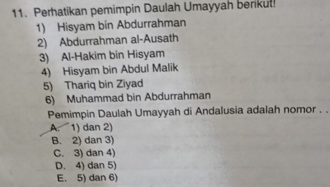 Perhatikan pemimpin Daulah Umayyah berikut!
1) Hisyam bin Abdurrahman
2) Abdurrahman al-Ausath
3) Al-Hakim bin Hisyam
4) Hisyam bin Abdul Malik
5) Thariq bin Ziyad
6) Muhammad bin Abdurrahman
Pemimpin Daulah Umayyah di Andalusia adalah nomor . .
A. 1) dan 2)
B. 2) dan 3)
C. 3) dan 4)
D. 4) dan 5)
E. 5) dan 6)