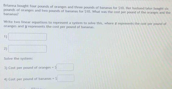 Brianna bought four pounds of oranges and three pounds of bananas for $10. Her husband later bought six
pounds of oranges and two pounds of bananas for $10. What was the cost per pound of the oranges and the 
bananas? 
Write two linear equations to represent a system to solve this, where x represents the cost per pound of 
oranges and y represents the cost per pound of bananas. 
1) □ 
2) □ 
Solve the system: 
3) Cost per pound of oranges =$□
4) Cost per pound of bananas =$□