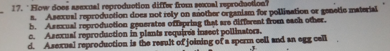 ‘ How does asexual reproduction differ from sexual reproduction?
_
a. Asexual reproduction does not rely on another organism for pollination or genetic material
b. Asexual reproduction generates offspring that are different from each other.
c. Asexual reproduction in plants requires insect pollinators.
d. Asexual reproduction is the result of joining of a spcrm cell and an egg cell