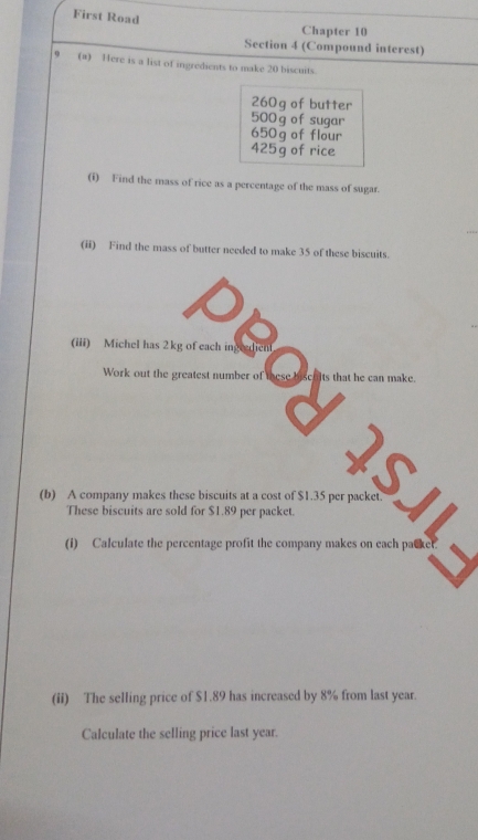 First Road 
Chapter 10 
Section 4 (Compound interest) 
9 (a) Here is a list of ingredients to make 20 biscuits.
260g of butter
500 g of sugar
650g of flour
425g of rice 
(i) Find the mass of rice as a percentage of the mass of sugar. 
(ii) Find the mass of butter needed to make 35 of these biscuits. 
===Cbor=== 
a 
(b) A company makes these biscuits at a cost of $1.35 per packet. 

These biscuits are sold for $1.89 per packet. 
(ii) The selling price of $1.89 has increased by 8% from last year. 
Calculate the selling price last year.