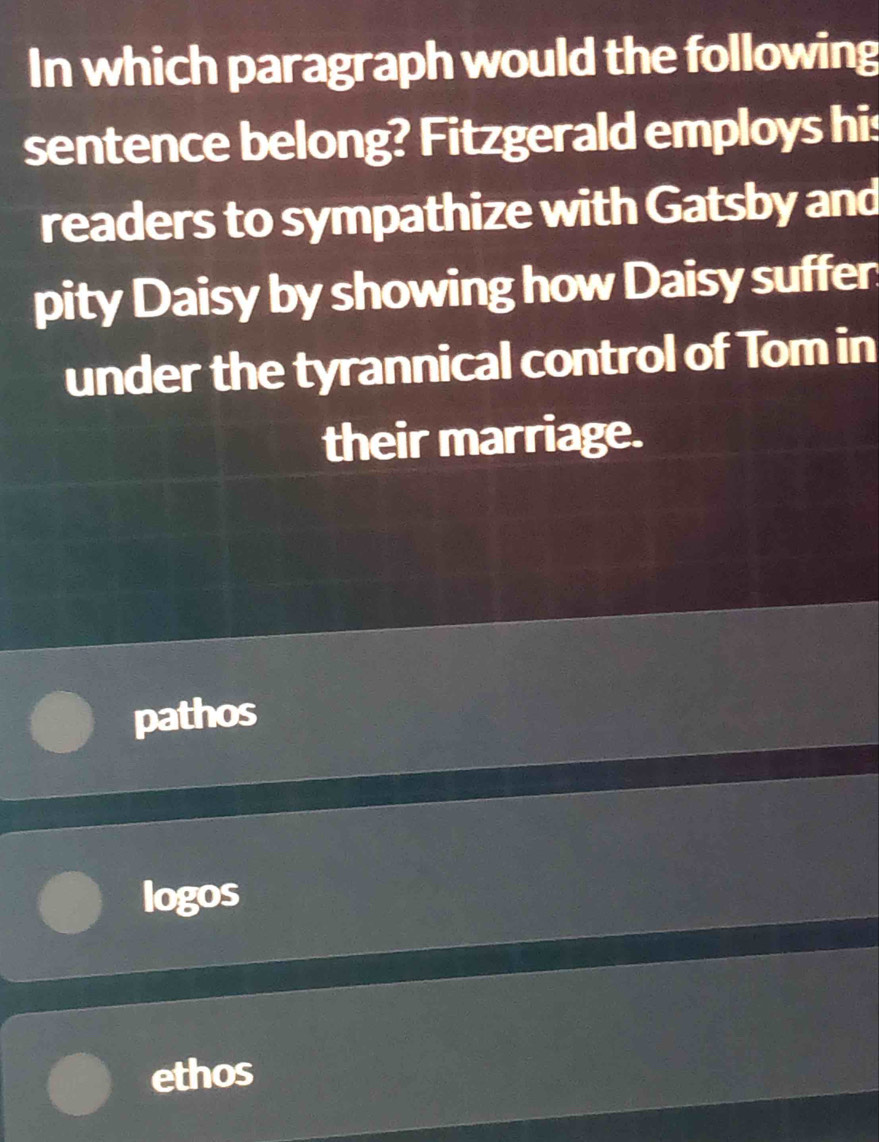 In which paragraph would the following
sentence belong? Fitzgerald employs his
readers to sympathize with Gatsby and
pity Daisy by showing how Daisy suffer
under the tyrannical control of Tom in
their marriage.
pathos
logos
ethos