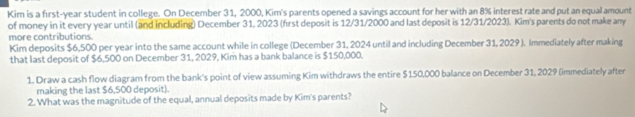 Kim is a first-year student in college. On December 31, 2000, Kim's parents opened a savings account for her with an 8% interest rate and put an equal amount 
of money in it every year until (and including) December 31, 2023 (first deposit is 12/31/2000 and last deposit is 12/31/2023). Kim's parents do not make any 
more contributions. 
Kim deposits $6,500 per year into the same account while in college (December 31, 2024 until and including December 31, 2029 ). Immediately after making 
that last deposit of $6,500 on December 31, 2029, Kim has a bank balance is $150,000. 
1. Draw a cash flow diagram from the bank's point of view assuming Kim withdraws the entire $150,000 balance on December 31, 2029 (immediately after 
making the last $6,500 deposit). 
2. What was the magnitude of the equal, annual deposits made by Kim's parents?