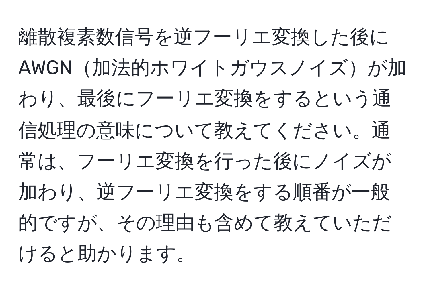 離散複素数信号を逆フーリエ変換した後にAWGN加法的ホワイトガウスノイズが加わり、最後にフーリエ変換をするという通信処理の意味について教えてください。通常は、フーリエ変換を行った後にノイズが加わり、逆フーリエ変換をする順番が一般的ですが、その理由も含めて教えていただけると助かります。