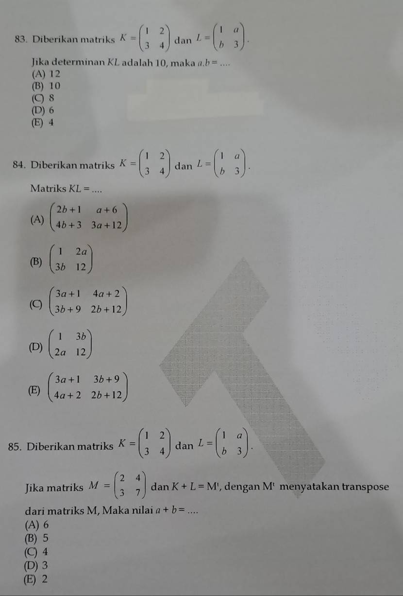 Diberikan matriks K=beginpmatrix 1&2 3&4endpmatrix dan L=beginpmatrix 1&a b&3endpmatrix. 
Jika determinan KL adalah 10, maka a. b=... _
(A) 12
(B) 10
(C) 8
(D) 6
(E) 4
84. Diberikan matriks K=beginpmatrix 1&2 3&4endpmatrix dan L=beginpmatrix 1&a b&3endpmatrix. 
Matriks KL= _
(A) beginpmatrix 2b+1&a+6 4b+3&3a+12endpmatrix
(B) beginpmatrix 1&2a 3b&12endpmatrix
(C) beginpmatrix 3a+1&4a+2 3b+9&2b+12endpmatrix
(D) beginpmatrix 1&3b 2a&12endpmatrix
(E) beginpmatrix 3a+1&3b+9 4a+2&2b+12endpmatrix
85. Diberikan matriks K=beginpmatrix 1&2 3&4endpmatrix dan L=beginpmatrix 1&a b&3endpmatrix. 
Jika matriks M=beginpmatrix 2&4 3&7endpmatrix dan K+L=M' , dengan M menyatakan transpose
dari matriks M, Maka nilai a+b= _
(A) 6
(B) 5
(C) 4
(D) 3
(E) 2