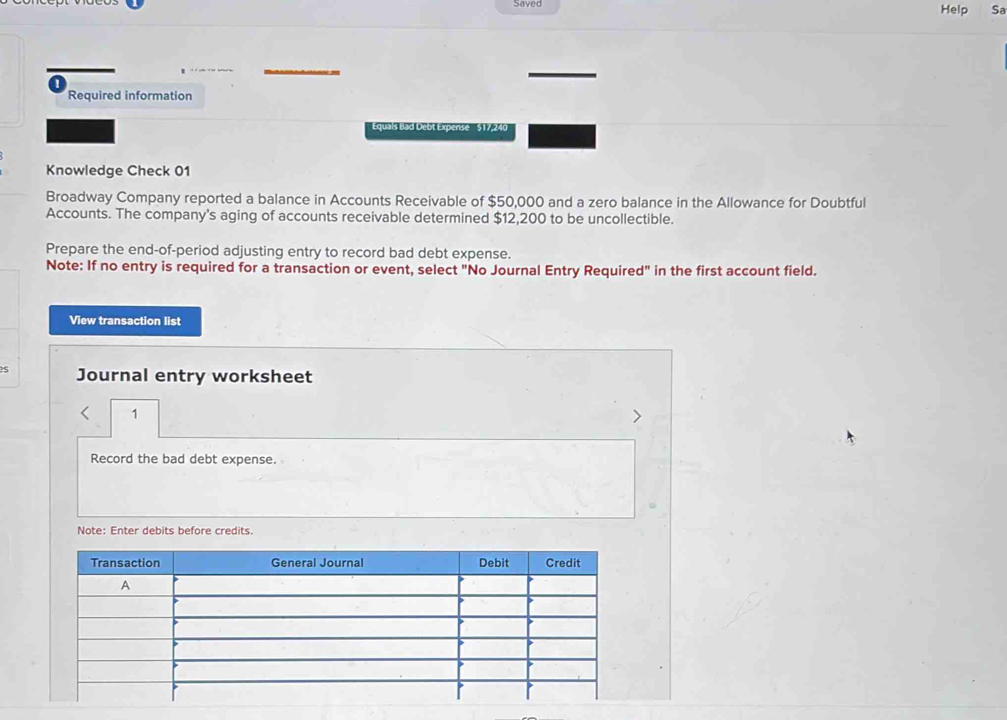 Saved 
Help Sa 
Required information 
Equals Bad Debt Expense $17,24
Knowledge Check 01 
Broadway Company reported a balance in Accounts Receivable of $50,000 and a zero balance in the Allowance for Doubtful 
Accounts. The company's aging of accounts receivable determined $12,200 to be uncollectible. 
Prepare the end-of-period adjusting entry to record bad debt expense. 
Note: If no entry is required for a transaction or event, select "No Journal Entry Required" in the first account field. 
View transaction list 
Journal entry worksheet 
1 
Record the bad debt expense. 
Note: Enter debits before credits.