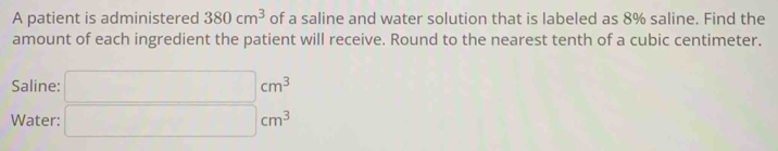 A patient is administered 380cm^3 of a saline and water solution that is labeled as 8% saline. Find the 
amount of each ingredient the patient will receive. Round to the nearest tenth of a cubic centimeter. 
Saline: 
Water: beginarrayr cm^3 □ cm^3 endarray