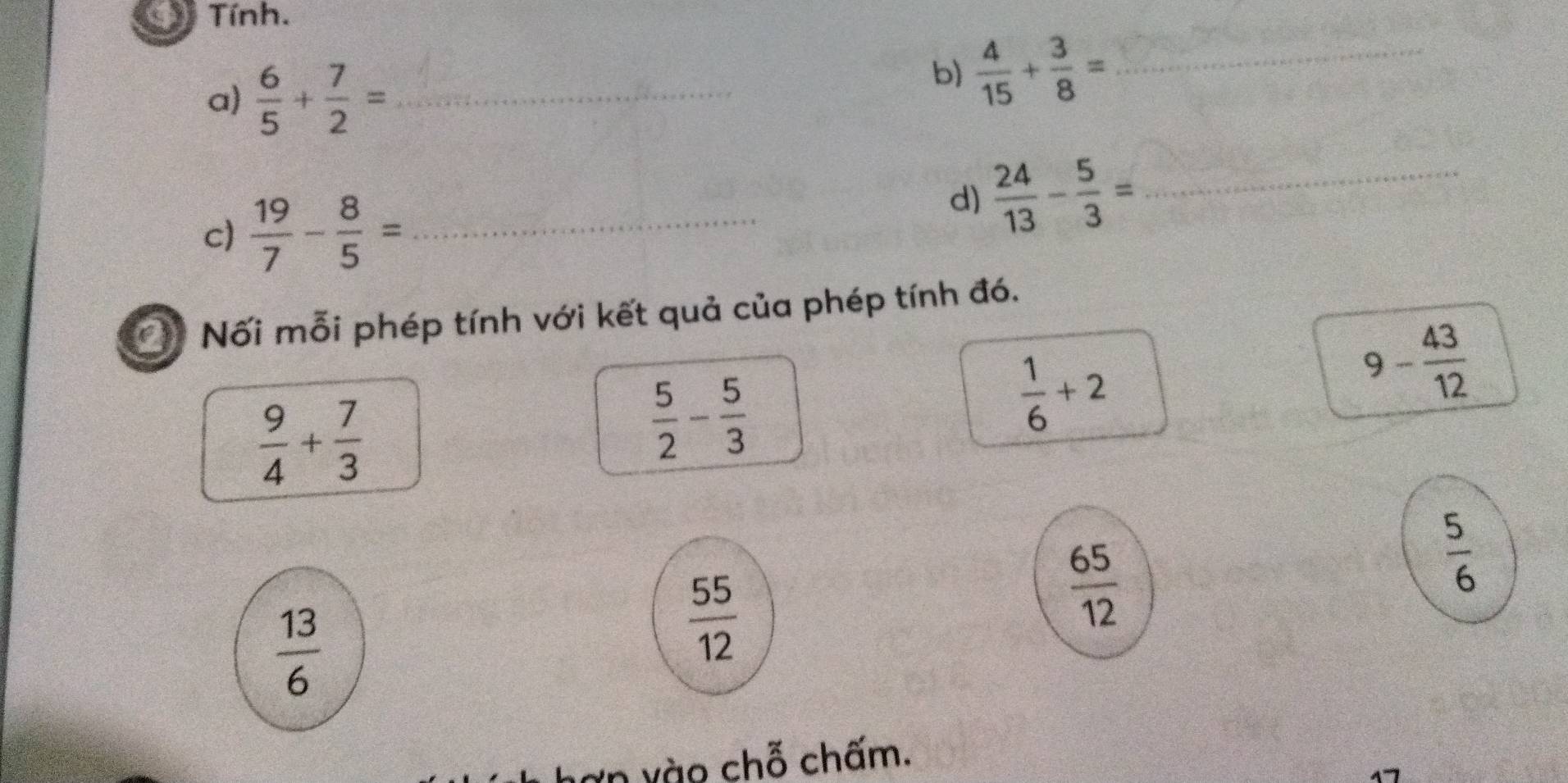 Tính. 
a)  6/5 + 7/2 = _ 
b)  4/15 + 3/8 = _ 
c)  19/7 - 8/5 = _ 
d)  24/13 - 5/3 = _ 
C Nối mỗi phép tính với kết quả của phép tính đó.
9- 43/12 
 9/4 + 7/3 
 5/2 - 5/3 
 1/6 +2
 65/12 
 5/6 
 13/6 
 55/12 
vào chỗ chấm.