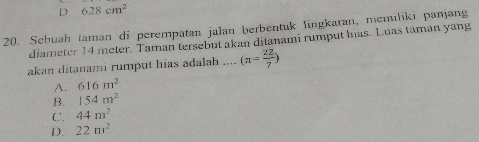 D. 628cm^2
20. Sebuah taman di perempatan jalan berbentuk lingkaran, memiliki panjang
diameter 14 meter. Taman tersebut akan ditanami rumput hias. Luas taman yang
akan ditanami rumput hias adalah .... (π = 22/7 )
A. 616m^2
B. 154m^2
C. 44m^2
D. 22m^2