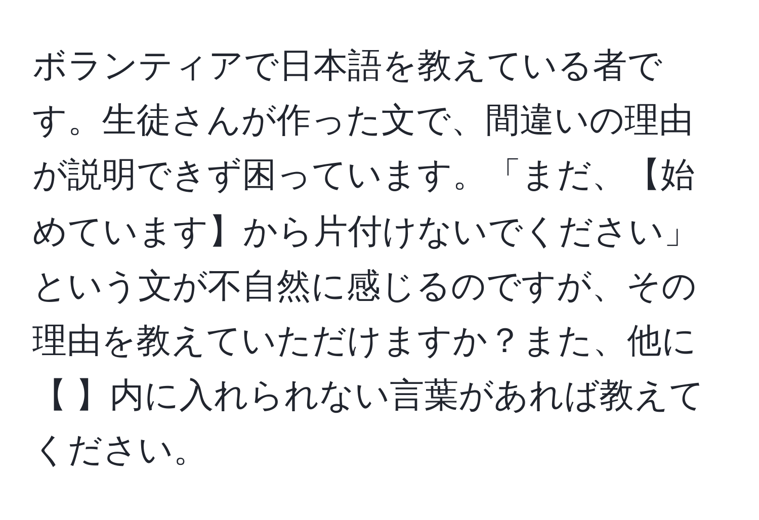 ボランティアで日本語を教えている者です。生徒さんが作った文で、間違いの理由が説明できず困っています。「まだ、【始めています】から片付けないでください」という文が不自然に感じるのですが、その理由を教えていただけますか？また、他に【 】内に入れられない言葉があれば教えてください。