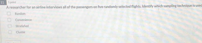 11 1 point
A researcher for an airline interviews all of the passengers on five randomly selected flights. Identify which sampling technique is usec
Random
Convenience
Stratished
Cluster