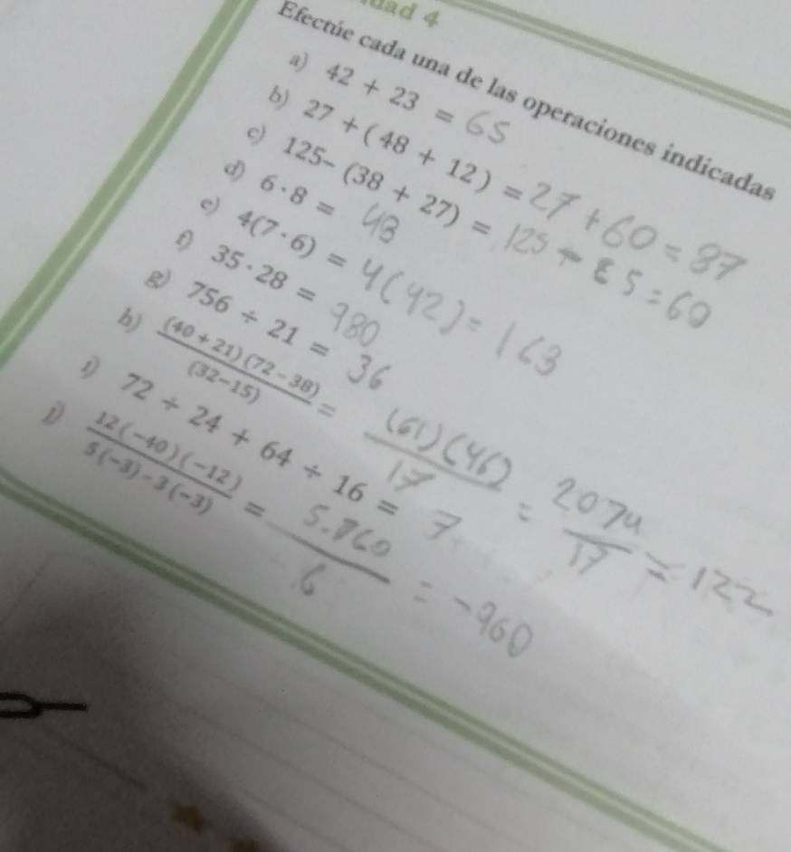 wad 4 
a) 
b) 42+23=
Efectúe cada una de las operaciones indicada 
c) 
d) 27+(48+12)=
e) 6· 8= 125-(38+27)=
f) 4(7· 6)=
g) 35· 28=
h) 756/ 21=
 ((40+21)(72-38))/(32-15) =
72/ 24+64/ 16=
D  (12(-40)(-12))/5(-3)-3(-3) =