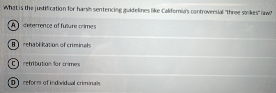 What is the justification for harsh sentencing guidelines like California's controversial "three strikes' law?
A deterrence of future crimes
B rehabilitation of criminals
C retribution for crimes
D reform of individual criminals