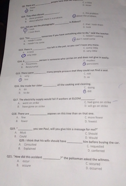 people here tham wepe .
_
D. lesser C. s little
(29. There and A fower
forw
_. C. the problem
Q10. They often discuss A these problem
D about the problem
_
B aboot whether there is a problem 
In Rabaul?
D. taok C. that I took them
Q11_Old you see the photographs i took
I took them
_
tomorrow if you have something else to do," said the teacher
C. needn't coming
(12. "You A. needn't come
don't need come
B. needn't to come
_
rice left in the pot, so you can't have any more.
Q13. There is A. A little
D. very little C. some little
a only attle
person is someone who carries on and does not give in easily. C. modiest
Q 24. A A. Pessimistic
D persistent
B. Resourceful
Q15. There were _many people present that they could not find a seat C. not
B tao A. very
D. so
Q16. She made her sister _all the cooking and cleaning. C. doing
A. do
B. to do 1. did
.
Q17. The electricity supply would fail if workers at ELCOM_ C. had gone on strike
A. went on strike
B. have gone on strike D. will go on strike
Q18. There are_ papaws on this tree than on that one.
A. few C. more fewer
B. fewer D. fewest
Q19.“_ you see Paul, will you give him a message for me?"
A. Must C. Should
B. Could D. Would
Q20. I think that his wife should have _him before buying the car.
A. Consulted C. requested
B. Explained D. conferred
Q21. “How did this accident _ ?'' the policeman asked the witness.
A. occur C. occured
B. occure D. occurred