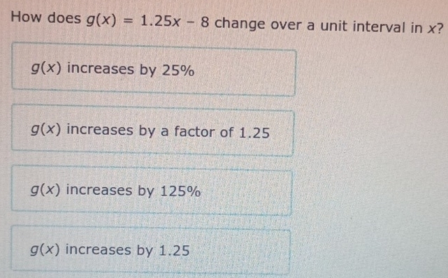 How does g(x)=1.25x-8 change over a unit interval in x?
g(x) increases by 25%
g(x) increases by a factor of 1.25
g(x) increases by 125%
g(x) increases by 1.25