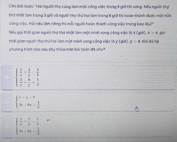 Cho bài toán: "Hai người thợ cùng làm một công việc trong 8 giờ thì xong. Nếu người thợ
thứ nhất làm trong 3 giờ và người thợ thứ hai làm trong 6 giờ thi hoàn thành được một nửa
công việc. Hỏi nếu làm riêng thì mỗi người hoàn thành công việc trong bao lâu?"
Nếu gọi thời gian người thợ thứ nhất làm một minh xong công việc là X (giờ), x>8 , gọi
thời gian người thợ thứ hai làm một mình xong công việc là y (giờ). y>8. Khi đó hệ
phương trình nào sau dây thỏa mãn bài toán đã cho?
beginarrayl  1/x + 1/y = 1/8   3/x + 6/y = 1/2 endarray.
beginarrayl x+y-8 3x+6y= 1/2 endarray.
beginarrayl  1/x + 1/y - 1/8  3x+6y- 1/2 endarray.