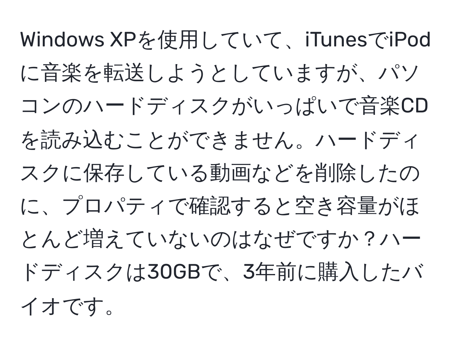 Windows XPを使用していて、iTunesでiPodに音楽を転送しようとしていますが、パソコンのハードディスクがいっぱいで音楽CDを読み込むことができません。ハードディスクに保存している動画などを削除したのに、プロパティで確認すると空き容量がほとんど増えていないのはなぜですか？ハードディスクは30GBで、3年前に購入したバイオです。