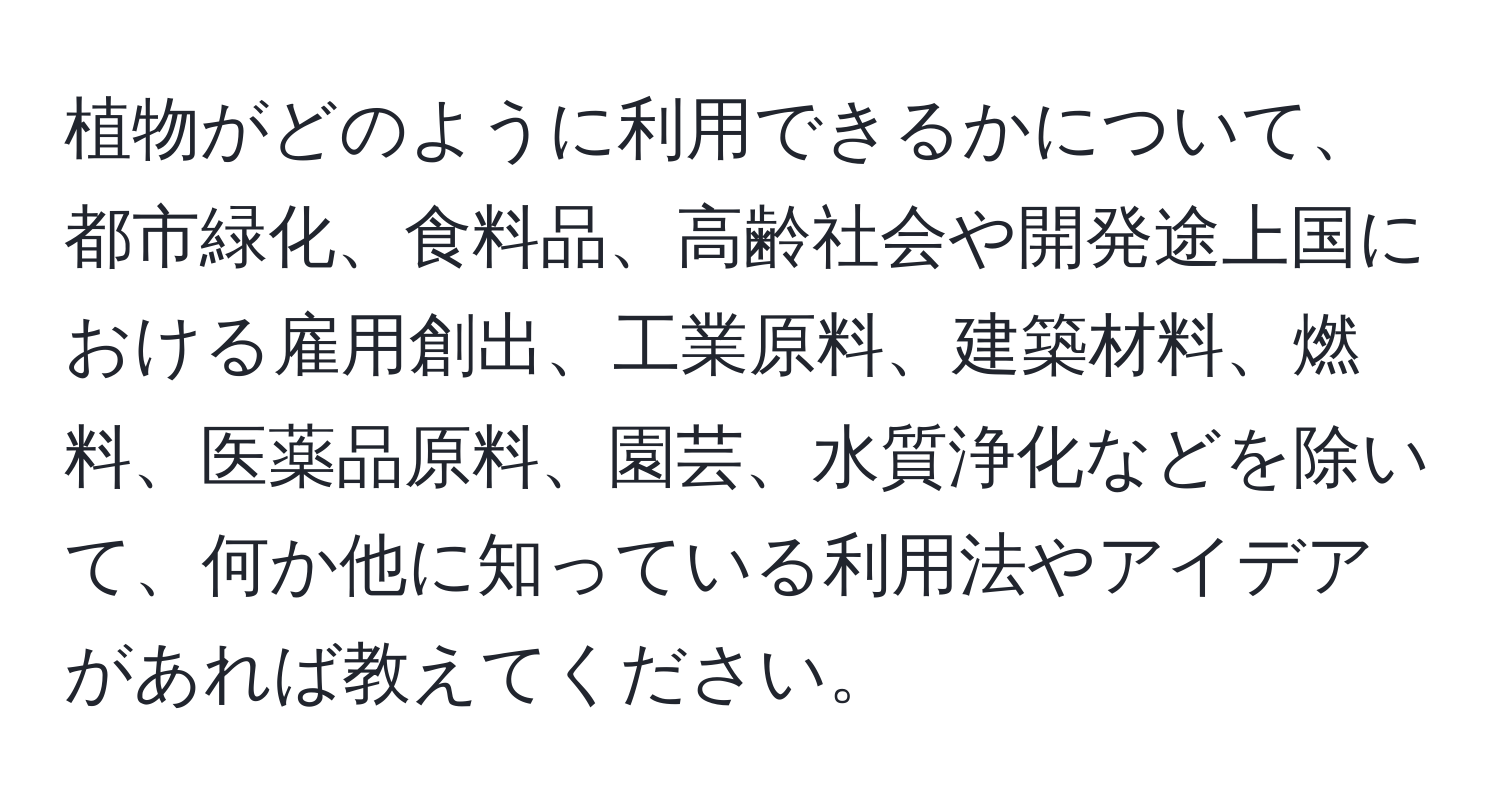 植物がどのように利用できるかについて、都市緑化、食料品、高齢社会や開発途上国における雇用創出、工業原料、建築材料、燃料、医薬品原料、園芸、水質浄化などを除いて、何か他に知っている利用法やアイデアがあれば教えてください。