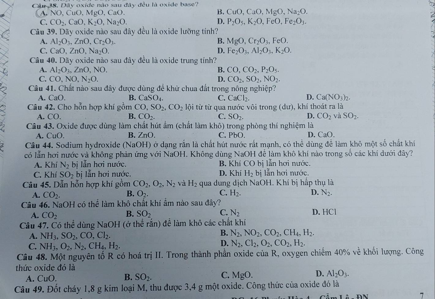 Dãy oxide nào sau đây đều là oxide base?
A. N IO,CuO,MgO,CaO. B. CuO,CaO,MgO,Na_2O.
C. CO_2,CaO,K_2O,Na_2O. D. P_2O_5,K_2O,FeO,Fe_2O_3.
Câu 39. Dãy oxide nào sau đây đều là oxide lưỡng tính?
A. Al_2O_3,ZnO,Cr_2O_3. B. MgO,Cr_2O_3,FeO.
C. CaO, ZnO,Na_2O. D. Fe_2O_3,Al_2O_3,K_2O.
Câu 40. Dãy oxide nào sau đây đều là oxide trung tính?
A. Al_2O_3,ZnO,NO. B. CO,CO_2,P_2O_5.
C. CO,NO,N_2O. D. CO_2,SO_2,NO_2.
Câu 41. Chất nào sau đây được dùng để khử chua đất trong nông nghiệp?
A. CaO. B. CaSO_4. C. CaCl_2. D. Ca(NO_3)_2.
Câu 42. Cho hỗn hợp khí gồm CO,SO_2,CO_2 lội từ từ qua nước vôi trong (dư), khí thoát ra là
A. ( ^circ O. B. CO_2. C. SO_2. D. CO_2 và SO_2.
Câu 43. Oxide được dùng làm chất hút ẩm (chất làm khô) trong phòng thí nghiệm là
A. CuO. B. ZnO. C. PbO. D. CaO
Câu 44. Sodium hydroxide (NaOH) ở dạng rắn là chất hút nước rất mạnh, có thể dùng để làm khô một số chất khí
có lẫn hơi nước và không phản ứng với NaOH. Không dùng NaOH để làm khô khí nào trong số các khí dưới đây?
A. Khí N_2 bị lẫn hơi nước. B. Khí CO bị lẫn hơi nước.
C. Khí SO_2 bị lẫn hơi nước. D. Khí H_2 bị lẫn hơi nước.
Câu 45. Dẫn hỗn hợp khí gồm CO_2,O_2,N_2 và H_2 qua dung dịch NaOH. Khí bị hấp thụ là
A. CO_2. B. O_2. C. H_2. D. N_2.
Câu 46. NaOH có thể làm khô chất khí ẩm nào sau đây?
A. CO_2 B. SO_2 C. N_2 D. HCl
Câu 47. Có thể dùng NaOH (ở thể rắn) để làm khô các chất khí
A. NH_3,SO_2,CO,Cl_2.
B. N_2,NO_2,CO_2,CH_4,H_2.
C. NH_3,O_2,N_2,CH_4,H_2.
D. N_2,Cl_2,O_2,CO_2,H_2.
Câu 48. Một nguyên tố R có hoá trị II. Trong thành phần oxide của R, oxygen chiếm 40% về khối lượng. Công
thức oxide đó là
A. CuO. B. SO_2. C. MgO. D. Al_2O_3.
Câu 49. Đốt cháy 1,8 g kim loại M, thu được 3,4 g một oxide. Công thức của oxide đó là
Ihat O-θ N
7