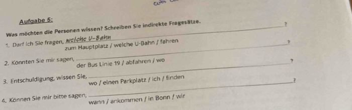 yo 
Aufgabe 5: 
Was möchten die Personen wissen? Schreiben Sie indirekte Fragesätze. 
? 
1. Darf ich Sie fragen, we/chc V-Bahn 
zum Hauptplatz / welche U-Bahn / fahren 
? 
2. Könnten Sie mir sagen, 
der Bus Linie 19 / abfahren / wo 
? 
3. Entschuldigung, wissen Sie, wo / einen Parkplatz / ich / finden 
_? 
4. Können Sie mir bitte sagen, 
wann / ankommen / in Bonn / wir