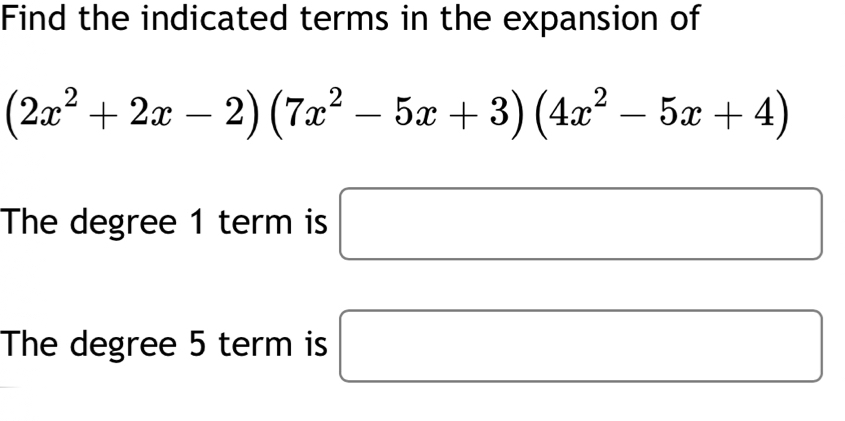 Find the indicated terms in the expansion of
(2x^2+2x-2)(7x^2-5x+3)(4x^2-5x+4)
The degree 1 term is □ 
The degree 5 term is □