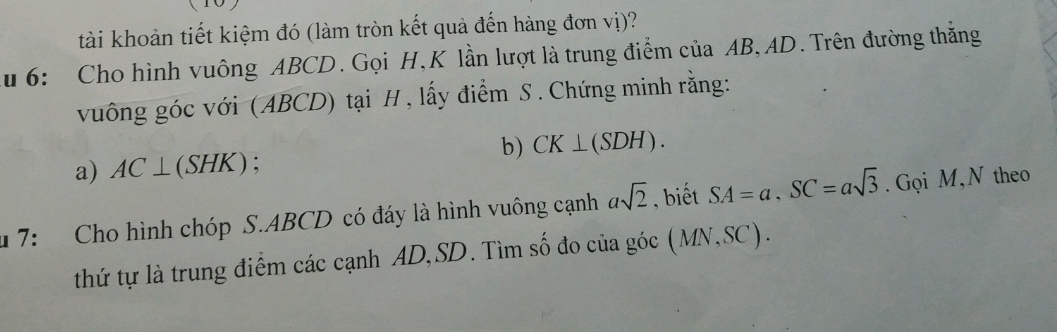 tài khoản tiết kiệm đó (làm tròn kết quả đến hàng đơn vị)? 
u 6: Cho hình vuông ABCD. Gọi H, K lần lượt là trung điểm của AB, AD. Trên đường thẳng 
vuông góc với (ABCD) tại H , lấy điểm S . Chứng minh rằng: 
b) CK⊥ (SDH). 
a) AC⊥ (SHK) : 
7: Cho hình chóp S. ABCD có đáy là hình vuông cạnh asqrt(2) , biết SA=a, SC=asqrt(3). Gọi M,N theo 
thứ tự là trung điểm các cạnh AD, SD. Tìm số đo của góc (MN,SC).