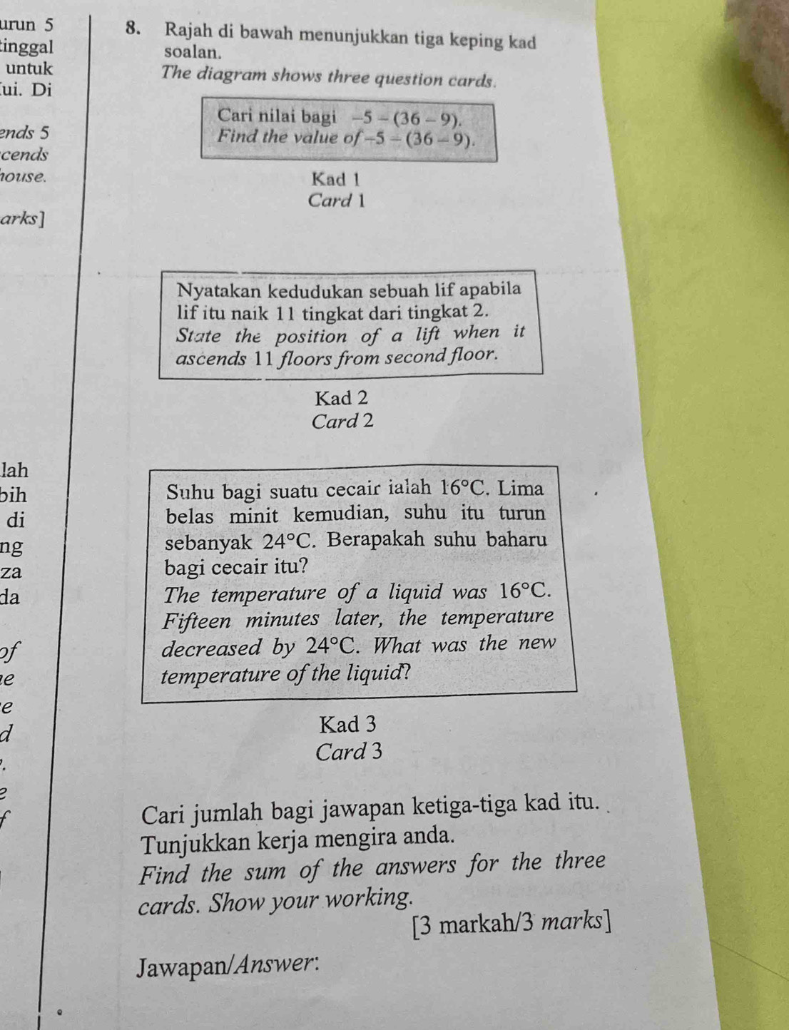 urun 5 8. Rajah di bawah menunjukkan tiga keping kad 
tinggal soalan. 
untuk The diagram shows three question cards. 
ui. Di 
Cari nilai bagi -5-(36-9). 
ends 5 Find the value of -5-(36-9). 
cends 
house. Kad 1 
Card 1 
arks] 
Nyatakan kedudukan sebuah lif apabila 
lif itu naik 11 tingkat dari tingkat 2. 
State the position of a lift when it 
ascends 11 floors from second floor. 
Kad 2 
Card 2 
lah 
bih Suhu bagi suatu cecair ialah 16°C. Lima 
di belas minit kemudian, suhu itu turun 
ng 
sebanyak 24°C. Berapakah suhu baharu 
za bagi cecair itu? 
da The temperature of a liquid was 16°C. 
Fifteen minutes later, the temperature 
of decreased by 24°C. What was the new 
e 
temperature of the liquid? 
e 
a 
Kad 3
Card 3
2 
Cari jumlah bagi jawapan ketiga-tiga kad itu. 
Tunjukkan kerja mengira anda. 
Find the sum of the answers for the three 
cards. Show your working. 
[3 markah/3 marks] 
Jawapan/Answer: